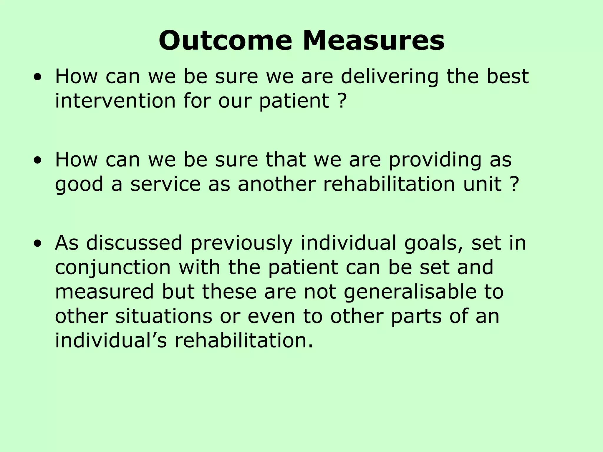Outcome Measures How can we be sure we are delivering the best intervention for our patient ?  How can we be sure that we are providing as good a service as another rehabilitation unit ?  As discussed previously individual goals, set in conjunction with the patient can be set and measured but these are not generalisable to other situations or even to other parts of an individual’s rehabilitation.  