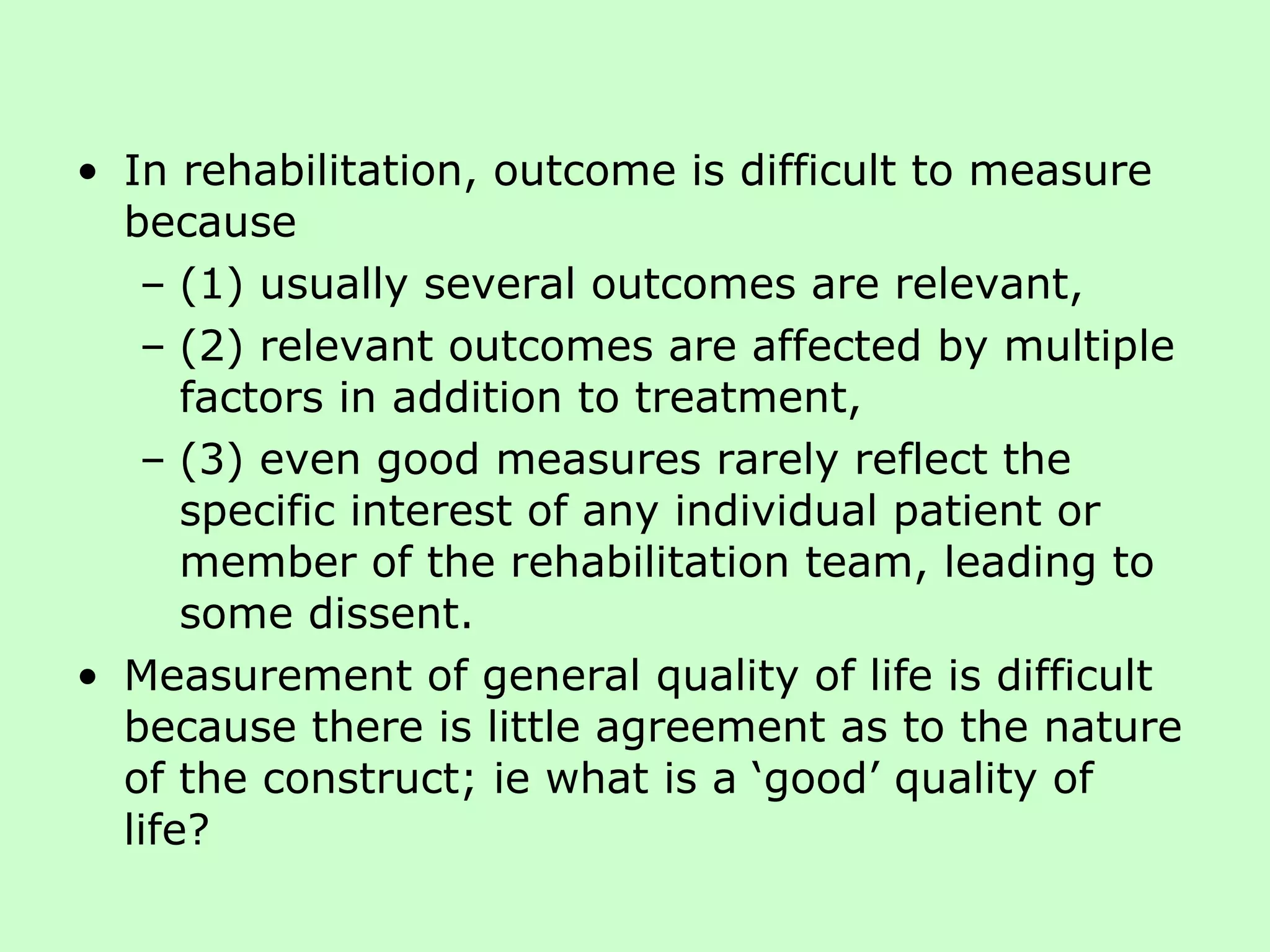 In rehabilitation, outcome is difficult to measure because  (1) usually several outcomes are relevant,  (2) relevant outcomes are affected by multiple factors in addition to treatment,  (3) even good measures rarely reflect the specific interest of any individual patient or member of the rehabilitation team, leading to some dissent.  Measurement of general quality of life is difficult because there is little agreement as to the nature of the construct; ie what is a ‘good’ quality of life? 