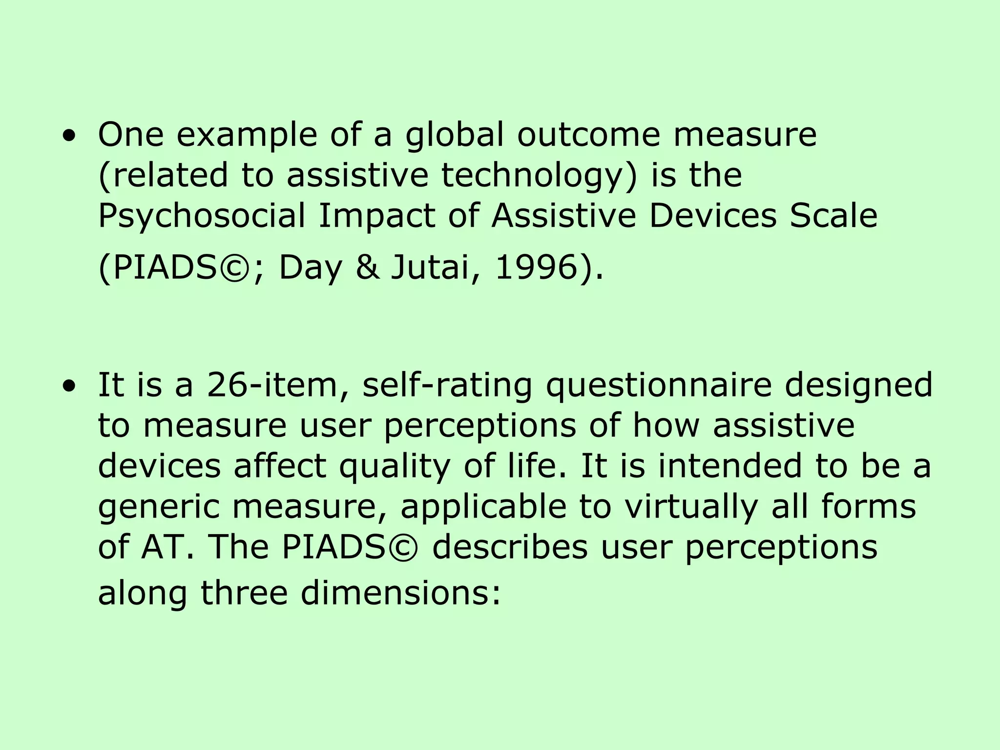 One example of a global outcome measure (related to assistive technology) is the Psychosocial Impact of Assistive Devices Scale (PIADS©; Day & Jutai, 1996).   It is a 26-item, self-rating questionnaire designed to measure user perceptions of how assistive devices affect quality of life. It is intended to be a generic measure, applicable to virtually all forms of AT. The PIADS© describes user perceptions along three dimensions:   