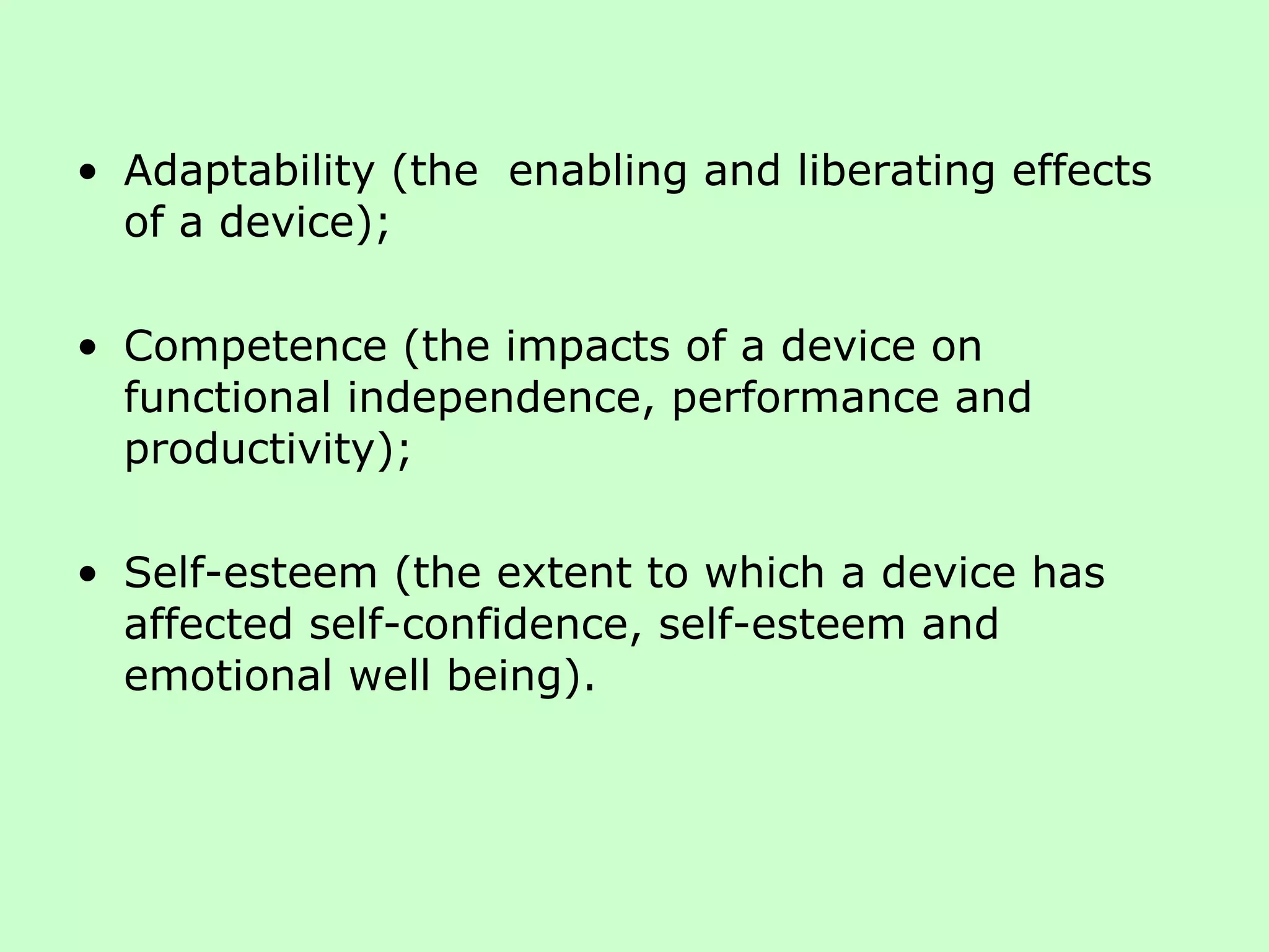 Adaptability (the  enabling and liberating effects of a device);  Competence (the impacts of a device on functional independence, performance and productivity);  Self-esteem (the extent to which a device has affected self-confidence, self-esteem and emotional well being).  