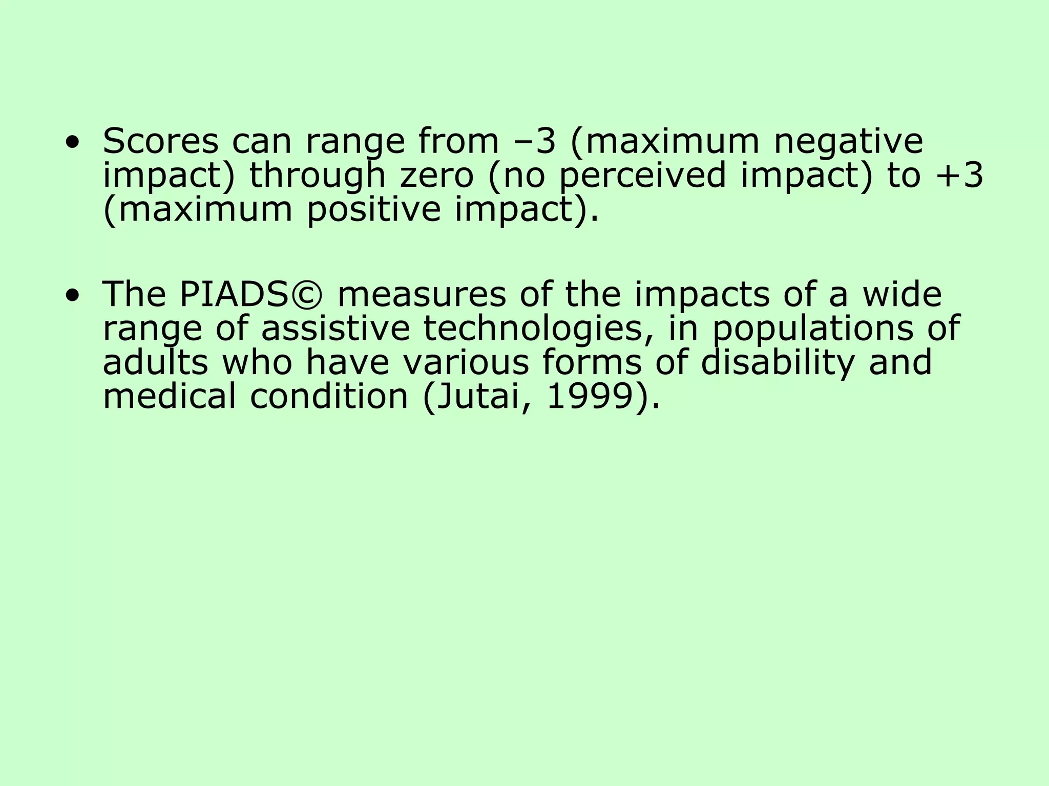 Scores can range from –3 (maximum negative impact) through zero (no perceived impact) to +3 (maximum positive impact). The PIADS© measures of the impacts of a wide range of assistive technologies, in populations of adults who have various forms of disability and medical condition (Jutai, 1999). 