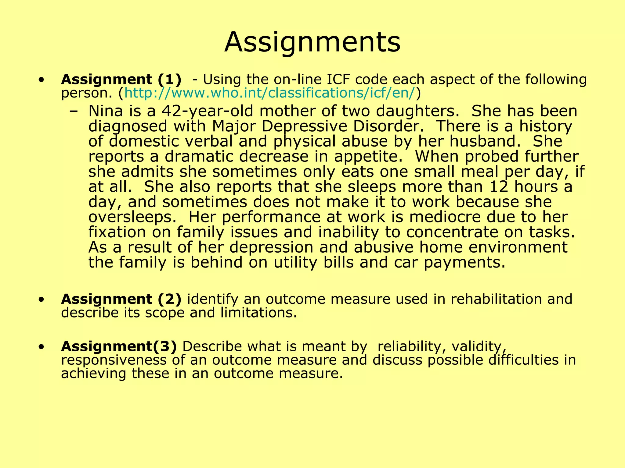 Assignments Assignment (1)   - Using the on-line ICF code each aspect of the following person. ( http:// www.who.int/classifications/icf/en / ) Nina is a 42-year-old mother of two daughters.  She has been diagnosed with Major Depressive Disorder.  There is a history of domestic verbal and physical abuse by her husband.  She reports a dramatic decrease in appetite.  When probed further she admits she sometimes only eats one small meal per day, if at all.  She also reports that she sleeps more than 12 hours a day, and sometimes does not make it to work because she oversleeps.  Her performance at work is mediocre due to her fixation on family issues and inability to concentrate on tasks.  As a result of her depression and abusive home environment the family is behind on utility bills and car payments. Assignment (2)  identify an outcome measure used in rehabilitation and describe its scope and limitations. Assignment(3)  Describe what is meant by  reliability, validity, responsiveness of an outcome measure and discuss possible difficulties in achieving these in an outcome measure. 