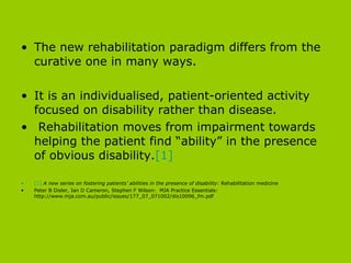The new rehabilitation paradigm differs from the curative one in many ways.  It is an individualised, patient-oriented activity focused on disability rather than disease. Rehabilitation moves from impairment towards helping the patient find “ability” in the presence of obvious disability. [1] [1]   A new series on fostering patients’ abilities in the presence of disability:  Rehabilitation medicine Peter B Disler, Ian D Cameron, Stephen F Wilson:  MJA Practice Essentials: http://www.mja.com.au/public/issues/177_07_071002/dis10096_fm.pdf 