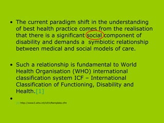 The current paradigm shift in the understanding of best health practice comes from the realisation that there is a significant social component of disability and demands a  symbiotic relationship between medical and social models of care.  Such a relationship is fundamental to World Health Organisation (WHO) international classification system ICF – International Classification of Functioning, Disability and Health. [1] [1]  http://www3.who.int/icf/icftemplate.cfm 