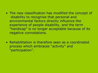 The new classification has modified the concept of  disability to recognise that personal and environmental factors directly influence the experience of people disability, and the term “handicap” is no longer acceptable because of its negative connotations.  Rehabilitation is therefore seen as a coordinated process which embraces “activity” and “participation”.  