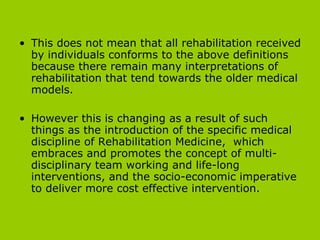 This does not mean that all rehabilitation received by individuals conforms to the above definitions because there remain many interpretations of rehabilitation that tend towards the older medical models.  However this is changing as a result of such things as the introduction of the specific medical discipline of Rehabilitation Medicine,  which embraces and promotes the concept of multi-disciplinary team working and life-long interventions, and the socio-economic imperative to deliver more cost effective intervention. 