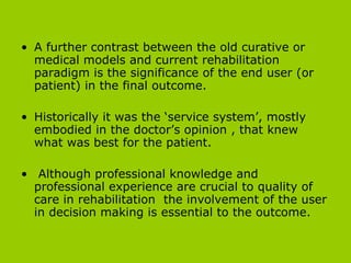 A further contrast between the old curative or medical models and current rehabilitation paradigm is the significance of the end user (or patient) in the final outcome.  Historically it was the ‘service system’, mostly embodied in the doctor’s opinion , that knew what was best for the patient.  Although  professional knowledge and professional experience are crucial to quality of care in rehabilitation  the involvement of the user in decision making is essential to the outcome. 