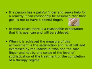 If a person has a painful finger and seeks help for a remedy it can reasonably be assumed that their goal is not to have a painful finger.  In most cases there is a reasonable expectation that this goal can and will be achieved.  When it is achieved the measure of this achievement is the satisfaction and relief felt and expressed by the individual who had the sore finger and not by any sense of the level of sophistication of the treatment or the completion of a therapy regime.  