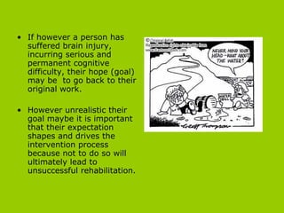 If however a person has suffered brain injury, incurring serious and permanent cognitive difficulty, their hope (goal) may be  to go back to their original work.  However unrealistic their goal maybe it is important that their expectation shapes and drives the intervention process because not to do so will ultimately lead to unsuccessful rehabilitation.   