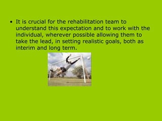 It is crucial for the rehabilitation team to understand this expectation and to work with the individual, wherever possible allowing them to take the lead, in setting realistic goals, both as interim and long term.  