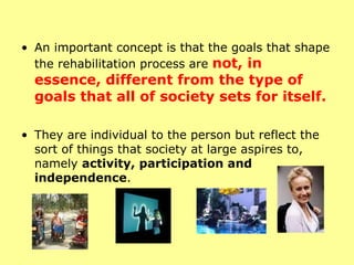 An important concept is that the goals that shape the rehabilitation process are  not, in essence, different from the type of goals that all of society sets for itself.  They are individual to the person but reflect the sort of things that society at large aspires to, namely  activity, participation and independence . 