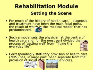 Rehabilitation Module Setting the Scene For much of the history of health care,  diagnosis and treatment have been the main focal point, the result of which is the ‘medical model’ that has predominated.  Such a model sets the physician at the centre of health care and, for the most part divided the process of ‘getting well’ from  “living the everyday life”. Correspondingly statutory provision of health care (NHS) has, in large part, been separate from the provision of social care (Social Services).  