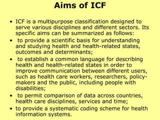 Aims of ICF ICF is a multipurpose classification designed to serve various disciplines and different sectors. Its specific aims can be summarized as follows: to provide a scientific basis for understanding and studying health and health-related states, outcomes and determinants; to establish a common language for describing health and health-related states in order to improve communication between different users, such as health care workers, researchers, policy-makers and the public, including people with disabilities; to permit comparison of data across countries, health care disciplines, services and time; to provide a systematic coding scheme for health information systems. 