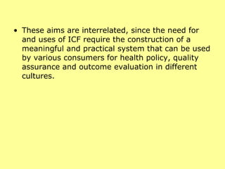 These aims are interrelated, since the need for and uses of ICF require the construction of a meaningful and practical system that can be used by various consumers for health policy, quality assurance and outcome evaluation in different cultures. 