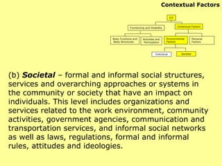 (b)  Societal  –  formal and informal social structures, services and overarching approaches or systems in the community or society that have an impact on individuals. This level includes organizations and services related to the work environment, community activities, government agencies, communication and transportation services, and informal social networks as well as laws, regulations, formal and informal rules, attitudes and ideologies. ICF Functioning and Disability Contextual Factors Body Functions and Body Structures Activities and Participation Environmental  Factors Personal Factors Individual Societal Contextual Factors 