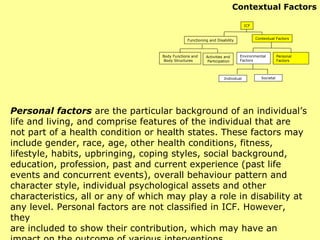Personal factors   are the particular background of an individual’s life and living, and comprise features of the individual that are not part of a health condition or health states. These factors may include gender, race, age, other health conditions, fitness, lifestyle, habits, upbringing, coping styles, social background, education, profession, past and current experience (past life events and concurrent events), overall behaviour pattern and character style, individual psychological assets and other characteristics, all or any of which may play a role in disability at any level. Personal factors are not classified in ICF. However, they are included to show their contribution, which may have an impact on the outcome of various interventions. Contextual Factors ICF Functioning and Disability Contextual Factors Activities and Participation Environmental  Factors Personal Factors Individual Societal Body Functions and Body Structures 