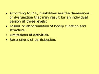 According to ICF, disabilities are the dimensions of dysfunction that may result for an individual person at three levels:  Losses or abnormalities of bodily function and structure.  Limitations of activities.  Restrictions of participation.  