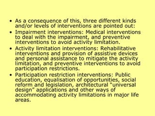 As a consequence of this, three different kinds and/or levels of interventions are pointed out:  Impairment interventions: Medical interventions to deal with the impairment, and preventive interventions to avoid activity limitation.  Activity limitation interventions: Rehabilitative interventions and provision of assistive devices and personal assistance to mitigate the activity limitation, and preventive interventions to avoid participation restrictions.  Participation restriction interventions: Public education, equalisation of opportunities, social reform and legislation, architectural “universal design” applications and other ways of accommodating activity limitations in major life areas.  