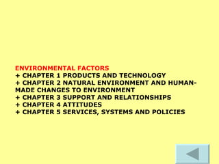 ENVIRONMENTAL FACTORS   + CHAPTER 1 PRODUCTS AND TECHNOLOGY  + CHAPTER 2 NATURAL ENVIRONMENT AND HUMAN-MADE CHANGES TO ENVIRONMENT  + CHAPTER 3 SUPPORT AND RELATIONSHIPS  + CHAPTER 4 ATTITUDES  + CHAPTER 5 SERVICES, SYSTEMS AND POLICIES   