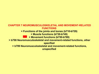 CHAPTER 7 NEUROMUSCULOSKELETAL AND MOVEMENT-RELATED FUNCTIONS  + Functions of the joints and bones (b710-b729)  + Muscle functions (b730-b749)  + Movement functions (b750-b789)  > b798 Neuromusculoskeletal and movement-related functions, other specified  > b799 Neuromusculoskeletal and movement-related functions, unspecified   