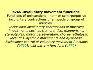b765 Involuntary movement functions  Functions of unintentional, non- or semi-purposive involuntary contractions of a muscle or group of muscles.  Inclusions: involuntary contractions of muscles; impairments such as tremors, tics, mannerisms, stereotypies, motor perseveration, chorea, athetosis, vocal tics, dystonic movements and dyskinesia  Exclusions: control of voluntary movement functions ( b760 ); gait pattern functions ( b770 ) 