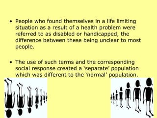 People who found themselves in a life limiting situation as a result of a health problem were referred to as disabled or handicapped, the difference between these being unclear to most people.  The use of such terms and the corresponding social response created a ‘separate’ population which was different to the ‘normal’ population.  