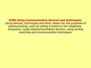 d360 Using communication devices and techniques   Using devices, techniques and other means for the purposes of communicating, such as calling a friend on the telephone.  Inclusions: using telecommunication devices, using writing machines and communication techniques   
