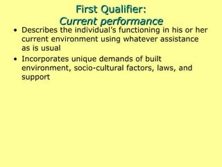 First Qualifier: Current performance Describes the individual’s functioning in his or her current environment using whatever assistance as is usual Incorporates unique demands of built environment, socio-cultural factors, laws, and support 
