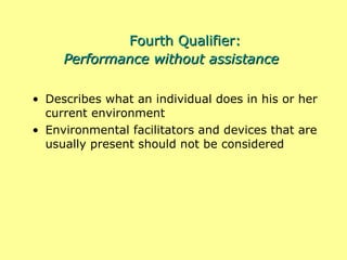 Fourth Qualifier: Performance without assistance Describes what an individual does in his or her current environment Environmental facilitators and devices that are usually present should not be considered 