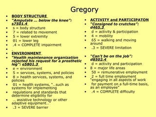 Gregory BODY STRUCTURE  “ Amputate … below the knee”:  s7501.4  s = body structure  7 = related to movement  5 = lower extremity  01 = lower leg  .4 = COMPLETE impairment  ENVIRONMENT   “ Health maintenance organization rejected his request for a prosthetic leg”:  e5801.3  e = environment  5 = services, systems, and policies  8 = health services, systems, and policies  01 = health systems, “…such as systems for implementing  regulations and standards that determine eligibility for  …  assistive technology or other adaptive equipment…”  .3 = SEVERE barrier  ACTIVITY and PARTICIPATON “ Consigned to crutches”: d 465.3  d = activity & participation 4 = mobility  65 = walking and moving around  .3 = SEVERE limitation  “ Can’t be on the job”: d 8502.4  d = activity and participation 8 = major life areas  50 = remunerative employment  2 = full time employment “engaging in all aspects of work  for payment on a full-time basis, as an employee”  .4 = COMPLETE difficulty  