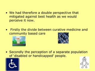 We had therefore a double perspective that mitigated against best health as we would perceive it now. Firstly the divide between curative medicine and community based care  Secondly the perception of a separate population of ‘disabled or handicapped’ people. 
