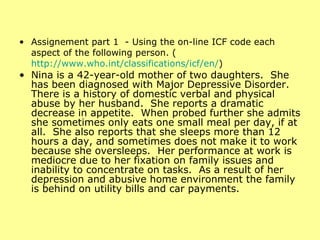 Assignement part 1  - Using the on-line ICF code each aspect of the following person. ( http://www.who.int/classifications/icf/en/ ) Nina is a 42-year-old mother of two daughters.  She has been diagnosed with Major Depressive Disorder.  There is a history of domestic verbal and physical abuse by her husband.  She reports a dramatic decrease in appetite.  When probed further she admits she sometimes only eats one small meal per day, if at all.  She also reports that she sleeps more than 12 hours a day, and sometimes does not make it to work because she oversleeps.  Her performance at work is mediocre due to her fixation on family issues and inability to concentrate on tasks.  As a result of her depression and abusive home environment the family is behind on utility bills and car payments. 