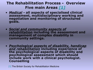 The Rehabilitation Process -  Overview Five main Areas  [1]   Medical  -  all aspects of specialised clinical assessment, multidisciplinary working and negotiation and monitoring of structured goals. Social and community aspects of rehabilitation   including the assessment and management of complex disability in community settings. Psychological aspects of disability, handicap and rehabilitation   including experience of the psychological aspects of disability and psychological assessment which should include work with a clinical psychologist. Counselling [1]  The British Society for Rehabilitation Medicine 