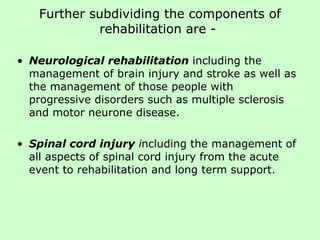 Further subdividing the components of rehabilitation are -  Neurological rehabilitation   including the management of brain injury and stroke as well as the management of those people with  progressive disorders such as multiple sclerosis and motor neurone disease. Spinal cord injury  i ncluding the management of all aspects of spinal cord injury from the acute event to rehabilitation and long term support.  