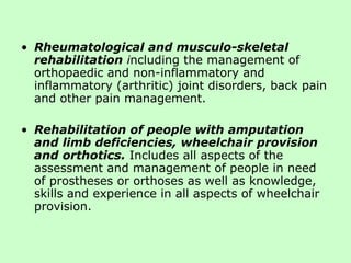 Rheumatological and musculo-skeletal rehabilitation  i ncluding the management of orthopaedic and non-inflammatory and inflammatory (arthritic) joint disorders, back pain and other pain management. Rehabilitation of people with amputation and limb deficiencies, wheelchair provision and orthotics.   Includes all aspects of the assessment and management of people in need of prostheses or orthoses as well as knowledge, skills and experience in all aspects of wheelchair provision. 
