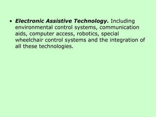 Electronic Assistive Technology.   Including environmental control systems, communication aids, computer access, robotics, special wheelchair control systems and the integration of all these technologies.  