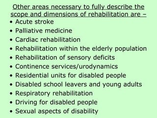 Other areas necessary to fully describe the scope and dimensions of rehabilitation are – Acute stroke  Palliative medicine Cardiac rehabilitation  Rehabilitation within the elderly population Rehabilitation of sensory deficits Continence services/urodynamics Residential units for disabled people Disabled school leavers and young adults Respiratory rehabilitation Driving for disabled people Sexual aspects of disability 