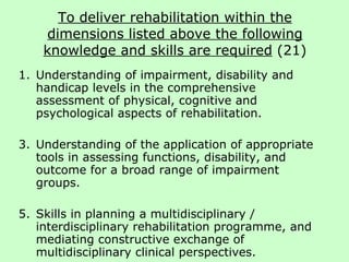 To deliver rehabilitation within the dimensions listed above the following knowledge and skills are required  (21) Understanding of impairment, disability and handicap levels in the comprehensive assessment of physical, cognitive and psychological aspects of rehabilitation. Understanding of the application of appropriate tools in assessing functions, disability, and outcome for a broad range of impairment groups.  Skills in planning a multidisciplinary / interdisciplinary rehabilitation programme, and mediating constructive exchange of multidisciplinary clinical perspectives. 