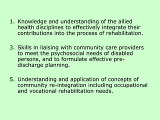 Knowledge and understanding of the allied health disciplines to effectively integrate their contributions into the process of rehabilitation. Skills in liaising with community care providers to meet the psychosocial needs of disabled persons, and to formulate effective pre-discharge planning. Understanding and application of concepts of community re-integration including occupational and vocational rehabilitation needs. 