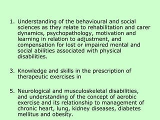 Understanding of the behavioural and social sciences as they relate to rehabilitation and carer dynamics, psychopathology, motivation and learning in relation to adjustment, and compensation for lost or impaired mental and social abilities associated with physical disabilities. Knowledge and skills in the prescription of therapeutic exercises in Neurological and musculoskeletal disabilities, and understanding of the concept of aerobic exercise and its relationship to management of chronic heart, lung, kidney diseases, diabetes mellitus and obesity. 