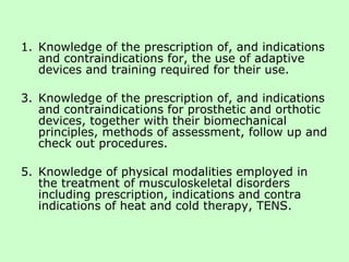 Knowledge of the prescription of, and indications and contraindications for, the use of adaptive devices and training required for their use. Knowledge of the prescription of, and indications and contraindications for prosthetic and orthotic devices, together with their biomechanical principles, methods of assessment, follow up and check out procedures. Knowledge of physical modalities employed in the treatment of musculoskeletal disorders including prescription, indications and contra indications of heat and cold therapy, TENS.  