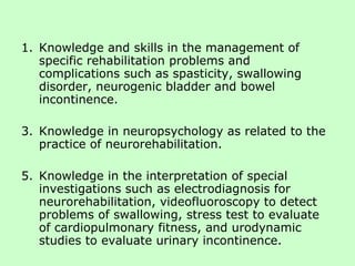 Knowledge and skills in the management of specific rehabilitation problems and complications such as spasticity, swallowing disorder, neurogenic bladder and bowel incontinence. Knowledge in neuropsychology as related to the practice of neurorehabilitation. Knowledge in the interpretation of special investigations such as electrodiagnosis for neurorehabilitation, videofluoroscopy to detect problems of swallowing, stress test to evaluate of cardiopulmonary fitness, and urodynamic studies to evaluate urinary incontinence. 