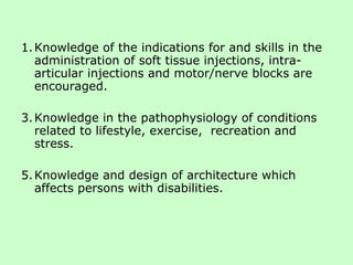 Knowledge of the indications for and skills in the administration of soft tissue injections, intra-articular injections and motor/nerve blocks are encouraged. Knowledge in the pathophysiology of conditions related to lifestyle, exercise,  recreation and stress. Knowledge and design of architecture which affects persons with disabilities. 