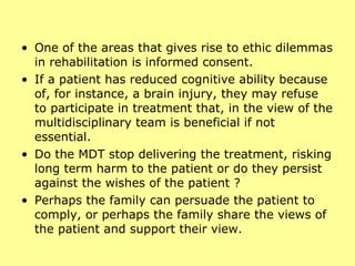 One of the areas that gives rise to ethic dilemmas in rehabilitation is informed consent.  If a patient has reduced cognitive ability because of, for instance, a brain injury, they may refuse to participate in treatment that, in the view of the multidisciplinary team is beneficial if not essential.  Do the MDT stop delivering the treatment, risking long term harm to the patient or do they persist against the wishes of the patient ?  Perhaps the family can persuade the patient to comply, or perhaps the family share the views of the patient and support their view. 