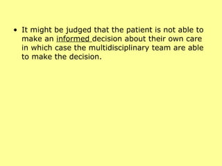 It might be judged that the patient is not able to make an  informed  decision about their own care in which case the multidisciplinary team are able to make the decision. 