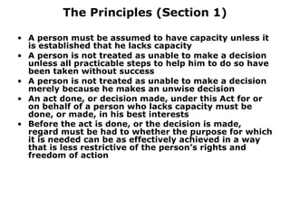 The Principles (Section 1) A person must be assumed to have capacity unless it is established that he lacks capacity A person is not treated as unable to make a decision unless all practicable steps to help him to do so have been taken without success A person is not treated as unable to make a decision merely because he makes an unwise decision An act done, or decision made, under this Act for or on behalf of a person who lacks capacity must be done, or made, in his best interests Before the act is done, or the decision is made, regard must be had to whether the purpose for which it is needed can be as effectively achieved in a way that is less restrictive of the person’s rights and freedom of action   