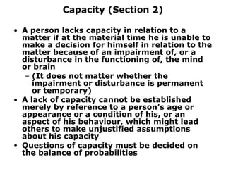 Capacity (Section 2) A person lacks capacity in relation to a matter if at the material time he is unable to make a decision for himself in relation to the matter because of an impairment of, or a disturbance in the functioning of, the mind or brain (It does not matter whether the impairment or disturbance is permanent or temporary) A lack of capacity cannot be established merely by reference to a person’s age or appearance or a condition of his, or an aspect of his behaviour, which might lead others to make unjustified assumptions about his capacity Questions of capacity must be decided on the balance of probabilities 