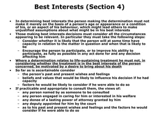 Best Interests (Section 4) In determining best interests the person making the determination must not make it merely on the basis of a person’s age or appearance or a condition of his, or an aspect of his behaviour, which might lead others to make unjustified assumptions about what might be in his best interests Those making best interests decisions must consider all the circumstances appearing to be relevant. In particular they must take the following steps: Consider whether it is likely that the person will at some time have capacity in relation to the matter in question and when that is likely to be Encourage the person to participate, or to improve his ability to participate, as fully as possible in any act done for and any decision affecting him Where a determination relates to life-sustaining treatment he must not, in considering whether the treatment is in the best interests of the person concerned, be motivated by a desire to bring about his death So far as is ascertainable consider the person’s past and present wishes and feelings  beliefs and values that would be likely to influence his decision if he had capacity factors he would be likely to consider if he were able to do so If practicable and appropriate to consult them, the views of: any person named by as someone to be consulted any person engaged in caring for him or interested in his welfare any donee of a lasting power of attorney granted by him any deputy appointed for him by the court as to his past and present wishes and feelings and the factors he would consider if he were able to do so 