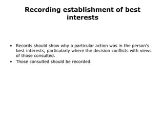 Recording establishment of best interests Records should show why a particular action was in the person’s best interests, particularly where the decision conflicts with views of those consulted. Those consulted should be recorded. 