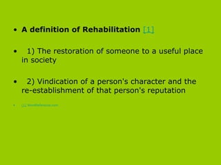 A definition of Rehabilitation   [1] 1) The restoration of someone to a useful place in society  2) Vindication of a person's character and the re-establishment of that person's reputation   [1]   WordReference.com 
